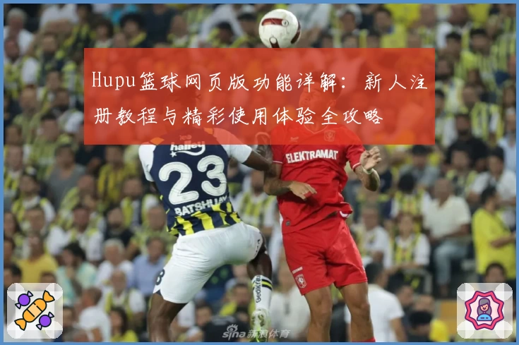 Hupu篮球网页版功能详解:新人注册教程与精彩使用体验全攻略
