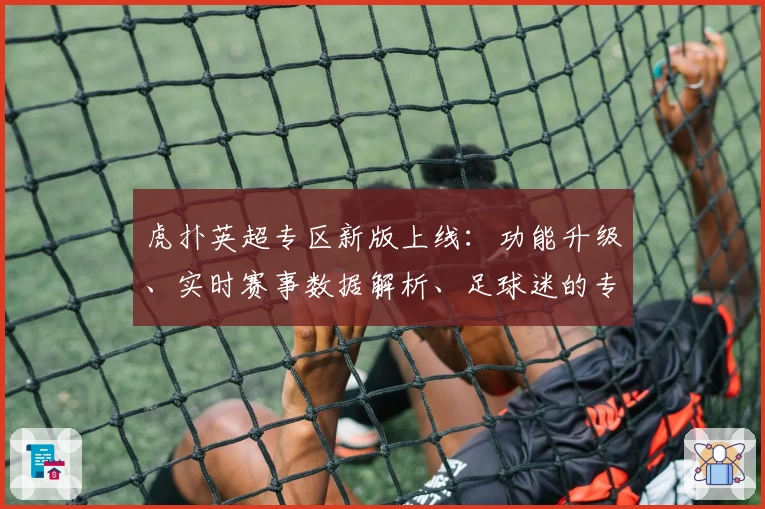 虎扑英超专区新版上线：功能升级、实时赛事数据解析、足球迷的专属社区体验