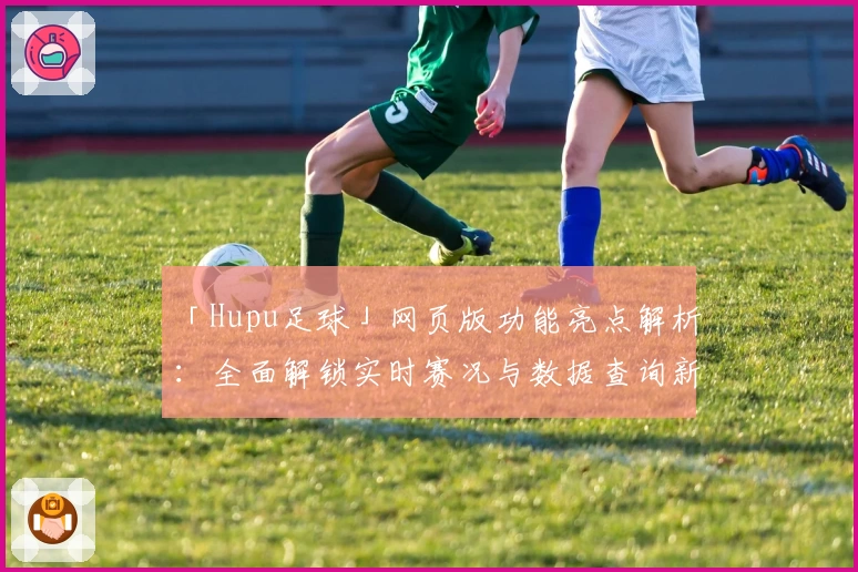 「Hupu足球」网页版功能亮点解析：全面解锁实时赛况与数据查询新体验