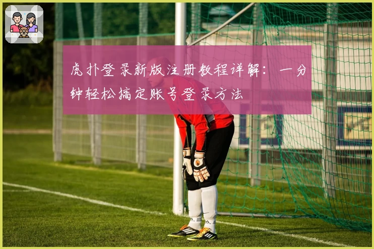 虎扑登录新版注册教程详解：一分钟轻松搞定账号登录方法