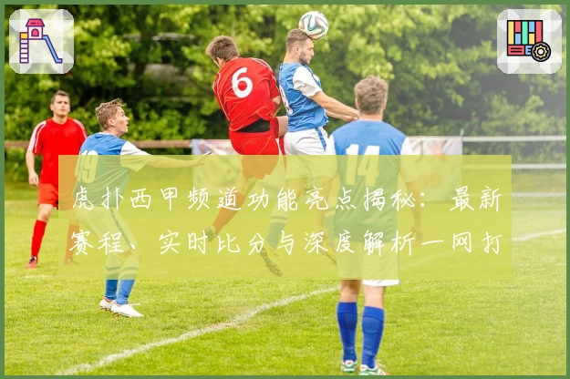 虎扑西甲频道功能亮点揭秘：最新赛程、实时比分与深度解析一网打尽
