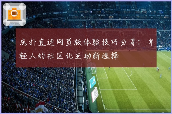 虎扑直连网页版体验技巧分享：年轻人的社区化互动新选择