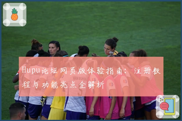 Hupu论坛网页版体验指南：注册教程与功能亮点全解析