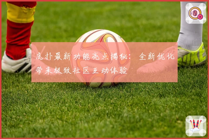 虎扑最新功能亮点揭秘：全新优化带来极致社区互动体验