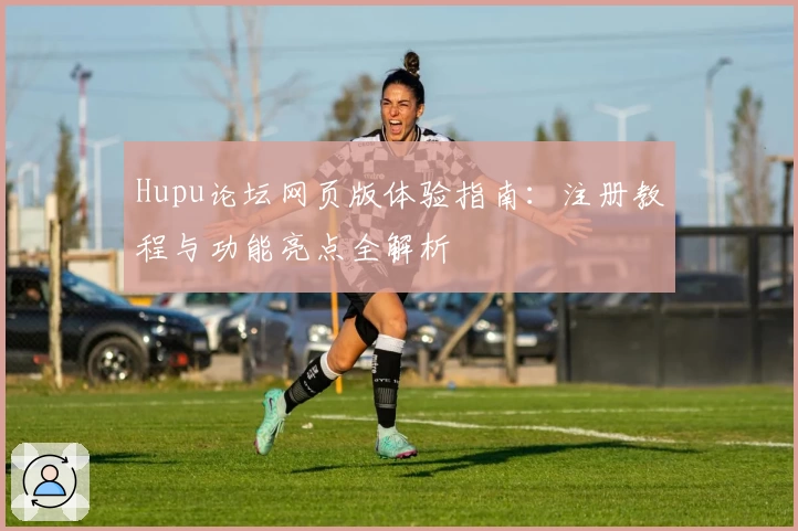 Hupu论坛网页版体验指南：注册教程与功能亮点全解析