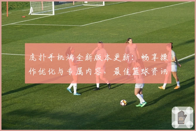 虎扑手机端全新版本更新：畅享操作优化与专属内容，最佳篮球资讯一触即达