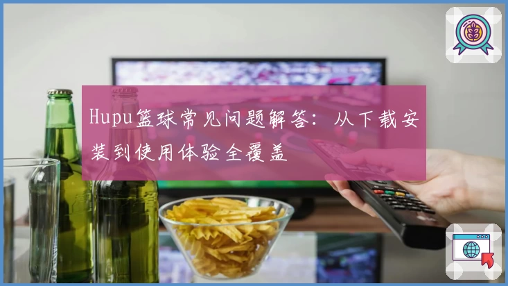 Hupu篮球常见问题解答：从下载安装到使用体验全覆盖