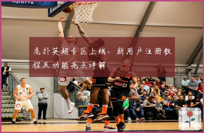 虎扑英超专区上线，新用户注册教程及功能亮点详解