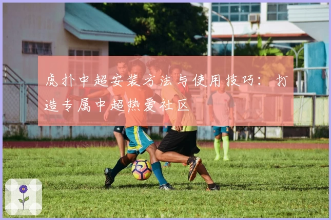 虎扑中超安装方法与使用技巧：打造专属中超热爱社区