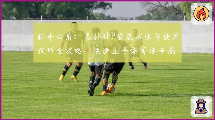 新手必看：虎扑APP安装方法与使用技巧全攻略，快速上手体育迷专属社区