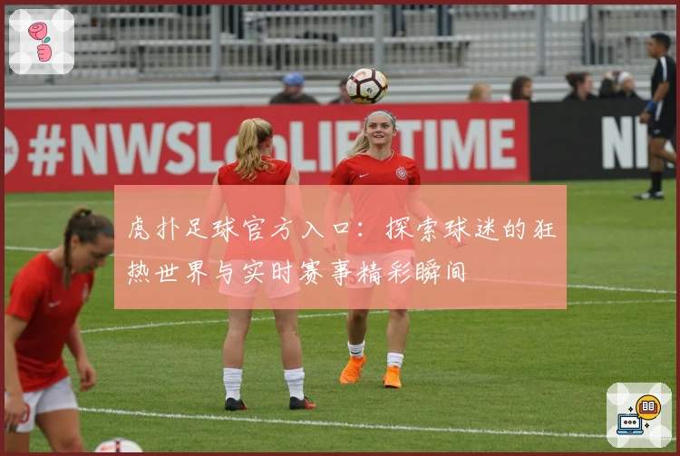 虎扑足球官方入口：探索球迷的狂热世界与实时赛事精彩瞬间