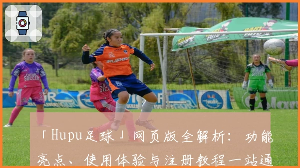 「Hupu足球」网页版全解析：功能亮点、使用体验与注册教程一站通
