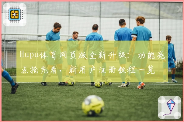 Hupu体育网页版全新升级：功能亮点抢先看，新用户注册教程一览