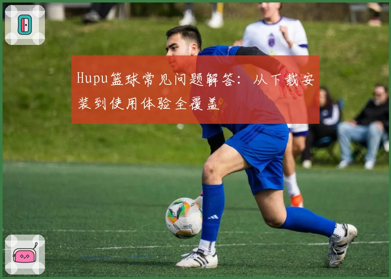 Hupu篮球常见问题解答：从下载安装到使用体验全覆盖