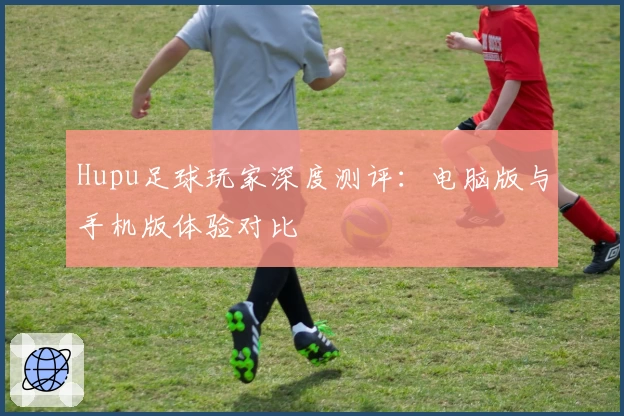 Hupu足球玩家深度测评：电脑版与手机版体验对比