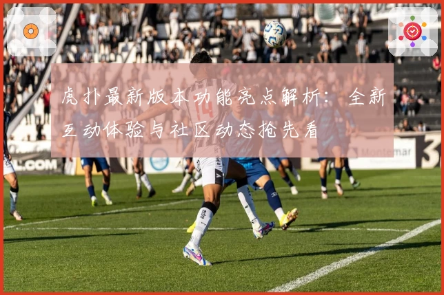 虎扑最新版本功能亮点解析：全新互动体验与社区动态抢先看