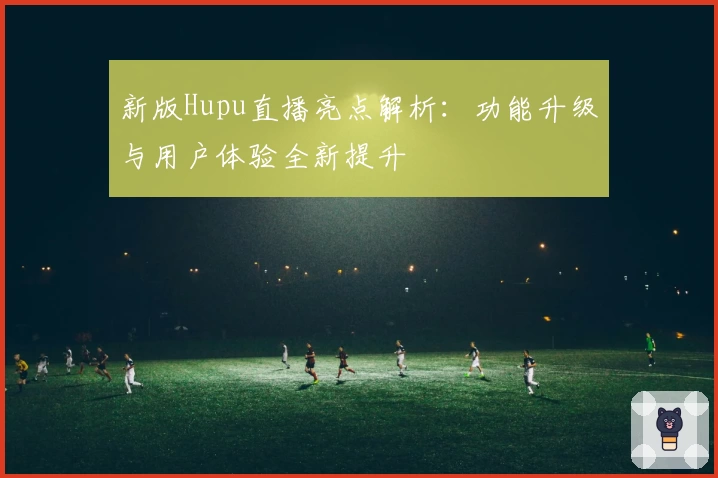 新版Hupu直播亮点解析：功能升级与用户体验全新提升