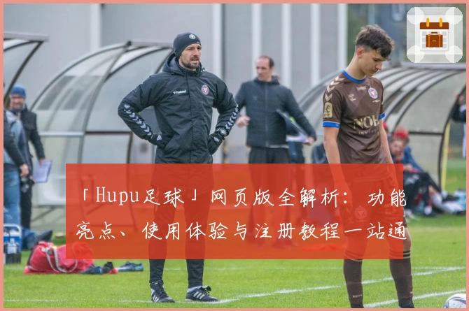 「Hupu足球」网页版全解析：功能亮点、使用体验与注册教程一站通