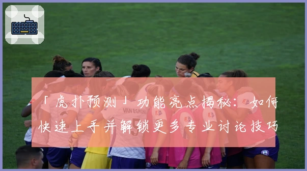 「虎扑预测」功能亮点揭秘:如何快速上手并解锁更多专业讨论技巧?