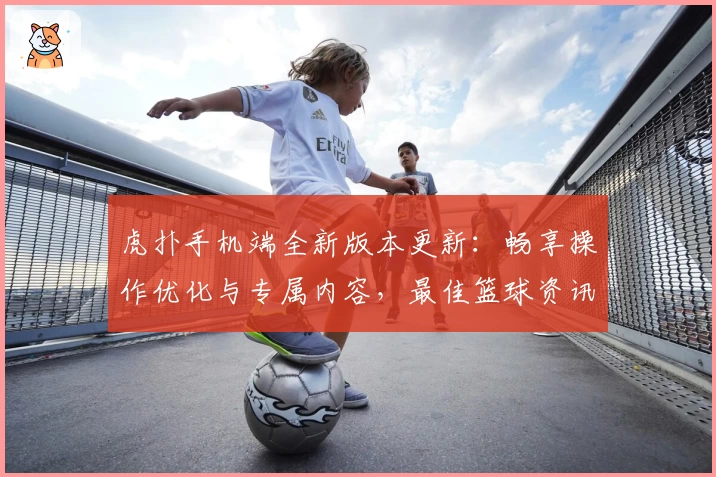 虎扑手机端全新版本更新：畅享操作优化与专属内容，最佳篮球资讯一触即达