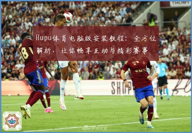 Hupu体育电脑版安装教程：全方位解析，让你畅享互动与精彩赛事