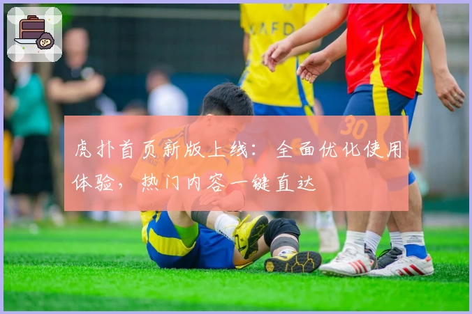 虎扑首页新版上线:全面优化使用体验,热门内容一键直达