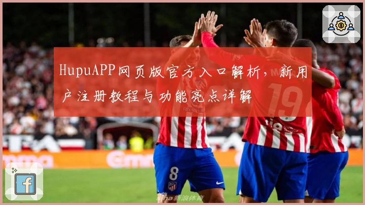 HupuAPP网页版官方入口解析，新用户注册教程与功能亮点详解