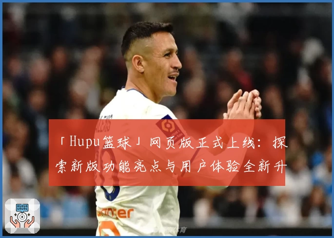 「Hupu篮球」网页版正式上线：探索新版功能亮点与用户体验全新升级