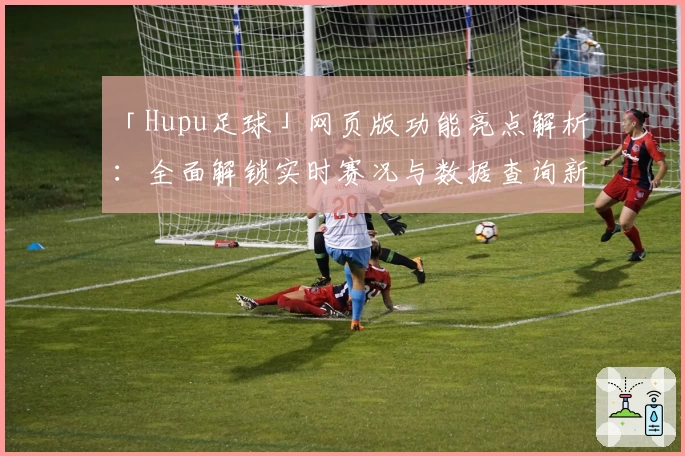 「Hupu足球」网页版功能亮点解析：全面解锁实时赛况与数据查询新体验