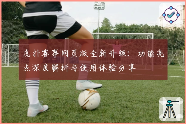 虎扑赛事网页版全新升级：功能亮点深度解析与使用体验分享